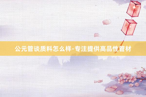 公元管谈质料怎么样-专注提供高品性管材