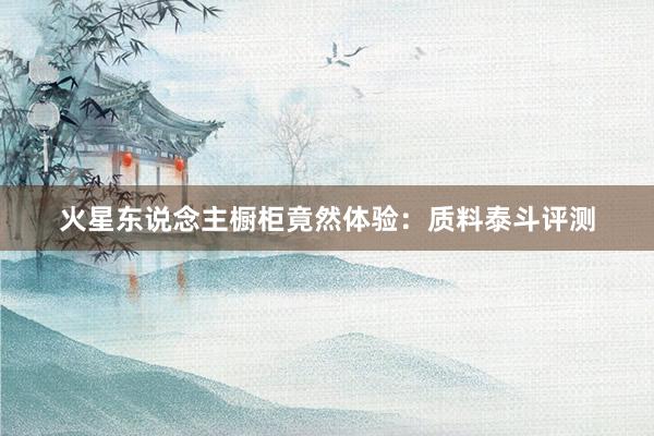 火星东说念主橱柜竟然体验：质料泰斗评测