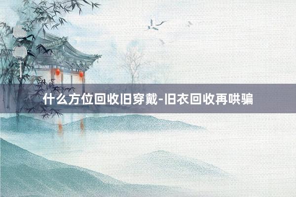 什么方位回收旧穿戴-旧衣回收再哄骗